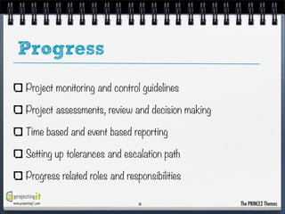 Progress
Project monitoring and control guidelines
Project assessments, review and decision making
Time based and event based reporting
Setting up tolerances and escalation path
Progress related roles and responsibilities
www.projectingIT.com

14

The PRINCE2 Themes

 
