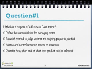 Question#1
# Which is a purpose of a Business Case theme?
a) Define the responsibilities for managing teams
b) Establish method to judge whether the ongoing project is justified
c) Assess and control uncertain events or situations
d) Describe how, when and at what cost product can be delivered

www.projectingIT.com

17

The PRINCE2 Themes

 
