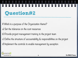 Question#2
# Which is a purpose of the Organization theme?
a) Set the tolerance on the cost resources
b) Provide project management training to the project team
c) Define the structure of accountability & responsibilities on the project
d) Implement the controls to enable management by exception

www.projectingIT.com

18

The PRINCE2 Themes

 
