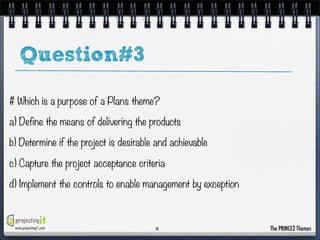 Question#3
# Which is a purpose of a Plans theme?
a) Define the means of delivering the products
b) Determine if the project is desirable and achievable
c) Capture the project acceptance criteria
d) Implement the controls to enable management by exception

www.projectingIT.com

19

The PRINCE2 Themes

 