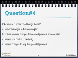 Question#4
# Which is a purpose of a Change theme?
a) Prevent changes to the baseline plan
b) Ensure potential changes to baselined products are controlled
c) Assess and control uncertainty
d) Assess changes to only the specialist products

www.projectingIT.com

20

The PRINCE2 Themes

 