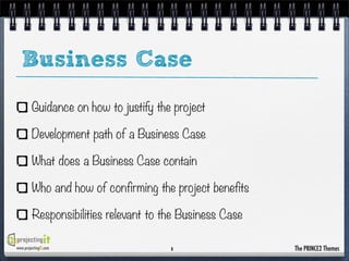 Business Case
Guidance on how to justify the project
Development path of a Business Case
What does a Business Case contain
Who and how of confirming the project benefits
Responsibilities relevant to the Business Case
www.projectingIT.com

8

The PRINCE2 Themes

 