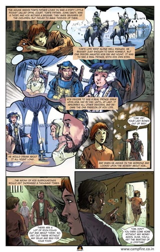 THE HOUSE WHICH TOM’S FATHER LIVED IN WAS A DIRTY LITTLE
POCKET CALLED OFFAL COURT. TOM’S FATHER, JOHN CANTY, WAS
A THIEF; AND HIS MOTHER A BEGGAR. THEY MADE BEGGARS OF
THE CHILDREN, BUT FAILED TO MAKE THIEVES OF THEM.

TOM'S LIFE WENT ALONG WELL ENOUGH. HE
BEGGED JUST ENOUGH TO SAVE HIMSELF. BUT
ONE DESIRE HAUNTED HIM DAY AND NIGHT. IT WAS
TO SEE A REAL PRINCE, WITH HIS OWN EYES.

HIS DESIRE TO SEE A REAL PRINCE GREW
UPON HIM, DAY BY DAY, UNTIL, AT LAST, IT
ABSORBED ALL OTHER DESIRES, AND BECAME THE ONE PASSION OF HIS LIFE.

TOM! GET
YOUR LAZY BONES
OUT OF BED!

HE WOULD DREAM ABOUT
IT ALL NIGHT LONG.
AND WHEN HE AWOKE IN THE MORNING AND
LOOKED UPON THE MISERY ABOUT HIM...

...THE AGONY OF HIS SURROUNDINGS
WOULD GET INCREASED A THOUSAND TIMES.

THERE ARE A
LOT OF RICH FOLKS
OUT AND ABOUT TODAY. SO,
GET OUT THERE WITHOUT
ANY DELAY AND BEG FOR
YOUR FOOD.

TOM, DON’T
YOU DARE COME HOME
WITHOUT ANY MONEY
AGAIN. ELSE, YOU’LL
GET THE BEATING OF
A LIFETIME!

CAMPFIRETM

www.campfire.co.in

 