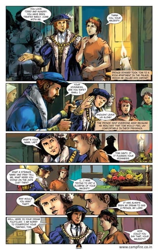 YOU LOOK
TIRED AND HUNGRY.
YOU HAVE BEEN
TREATED BADLY. COME
WITH ME.

THANK
YOU, YOUR
MAJESTY.

PRINCE EDWARD TOOK TOM TO A
RICH APARTMENT IN THE PALACE,
WHICH HE CALLED HIS CABINET.
YOUR
HIGHNESS,
ARE YOU SAFE?
SHALL I…

ENOUGH! LEAVE
US ALONE!
THE PRINCE SENT EVERYONE AWAY BECAUSE
HE REALISED THAT TOM WOULD FEEL UNCOMFORTABLE IN THEIR PRESENCE.

WHAT’S YOUR
NAME, LAD?

TOM CANTY, IF
IT PLEASES YOUR
HIGHNESS.

WHAT A STRANGE
NAME! AND PRAY TELL
ME, WHAT WERE YOU
DOING ON THE GATE
JUST THEN?

I…I WAS
TRYING TO GET A
GLIMPSE OF YOUR
MAJESTY.

WHY WOULD
YOU WANT
THAT?

IT HAS ALWAYS
BEEN MY DREAM TO SEE
A PRINCE, MY LORD.

WELL, HERE IS YOUR DREAM
FULFILLED. I AM SORRY
TO DISAPPOINT YOUR
FANTASY, TOM.
HOW
COULD YOU
SAY THAT, YOUR
MAJESTY?

CAMPFIRETM

www.campfire.co.in

 