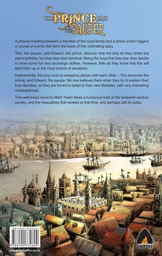 A chance meeting between a member of the royal family and a street urchin triggers
a course of events that form the basis of this enthralling story.
Tom, the pauper; and Edward, the prince, discover that not only do they share the
same birthday, but they also look identical. Being the boys that they are, they decide
to have some fun and exchange clothes. However, little do they know that this will
land them up in the most bizarre of situations.
Inadvertently, the boys end up swapping places with each other – Tom becomes the
prince; and Edward, the pauper. No one believes them when they try to explain their
true identities, so they are forced to adapt to their new lifestyles, with very interesting
consequences.
This well-loved novel by Mark Twain takes a humorous look at the sixteenth-century
society, and the inequalities that existed at that time, and perhaps still do today.

www.campﬁre.co.in

 