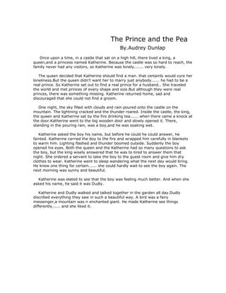 The Prince and the Pea
                                              By.Audrey Dunlap
   Once upon a time, in a castle that sat on a high hill, there lived a king, a
queen,and a princess named Katherine. Because the castle was so hard to reach, the
family never had any visitors, so Katherine was lonely....... very lonely.

   The queen decided that Katherine should find a man. that certainly would cure her
loneliness.But the queen didn't want her to marry just anybody...... he had to be a
real prince. So Katherine set out to find a real prince for a husband.. She traveled
the world and met princes of every shape and size.But although they were real
princes, there was something missing. Katherine returned home, sad and
discouraged that she could not find a groom.

   One night, the sky filled with clouds and rain poured onto the castle on the
mountain. The lightning cracked and the thunder roared. Inside the castle, the king,
the queen and Katherine sat by the fire drinking tea...... when there came a knock at
the door.Katherine went to the big wooden door and slowly opened it. There,
standing in the pouring rain, was a boy,and he was soaking wet.

   Katherine asked the boy his name, but before he could he could answer, he
fainted. Katherine carried the boy to the fire and wrapped him carefully in blankets
to warm him. Lighting flashed and thunder boomed outside. Suddenly the boy
opened his eyes. Both the queen and the Katherine had so many questions to ask
the boy, but the king wisely answered that he was to tired to answer them that
night. She ordered a servant to take the boy to the guest room and give him dry
clothes to wear. Katherine went to sleep wandering what the next day would bring.
He knew one thing for certain...... she could hardly wait to see the boy again. The
next morning was sunny and beautiful.

  Katherine was elated to see that the boy was feeling much better. And when she
asked his name, he said it was Dudly.

   Katherine and Dudly walked and talked together in the garden all day.Dudly
discribed everything they saw in such a beautiful way. A bird was a fairy
messenger,a mountain was n enchanted giant. He made Katherine see things
differently...... and she liked it.
 