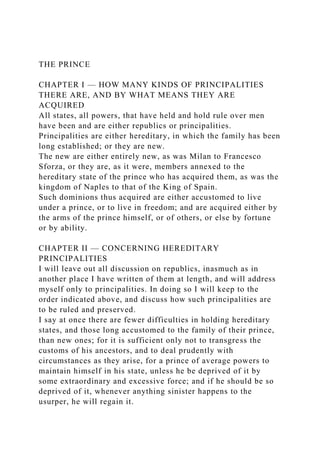 THE PRINCE
CHAPTER I — HOW MANY KINDS OF PRINCIPALITIES
THERE ARE, AND BY WHAT MEANS THEY ARE
ACQUIRED
All states, all powers, that have held and hold rule over men
have been and are either republics or principalities.
Principalities are either hereditary, in which the family has been
long established; or they are new.
The new are either entirely new, as was Milan to Francesco
Sforza, or they are, as it were, members annexed to the
hereditary state of the prince who has acquired them, as was the
kingdom of Naples to that of the King of Spain.
Such dominions thus acquired are either accustomed to live
under a prince, or to live in freedom; and are acquired either by
the arms of the prince himself, or of others, or else by fortune
or by ability.
CHAPTER II — CONCERNING HEREDITARY
PRINCIPALITIES
I will leave out all discussion on republics, inasmuch as in
another place I have written of them at length, and will address
myself only to principalities. In doing so I will keep to the
order indicated above, and discuss how such principalities are
to be ruled and preserved.
I say at once there are fewer difficulties in holding hereditary
states, and those long accustomed to the family of their prince,
than new ones; for it is sufficient only not to transgress the
customs of his ancestors, and to deal prudently with
circumstances as they arise, for a prince of average powers to
maintain himself in his state, unless he be deprived of it by
some extraordinary and excessive force; and if he should be so
deprived of it, whenever anything sinister happens to the
usurper, he will regain it.
 