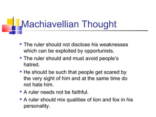 Machiavellian Thought
   The ruler should not disclose his weaknesses
    which can be exploited by opportunists.
   The ruler should and must avoid people’s
    hatred.

    He should be such that people get scared by
    the very sight of him and at the same time do
    not hate him.

    A ruler needs not be faithful.
   A ruler should mix qualities of lion and fox in his
    personality.
 