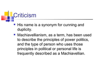 Criticism
   His name is a synonym for cunning and
    duplicity.
   Machiavellianism, as a term, has been used
    to describe the principles of power politics,
    and the type of person who uses those
    principles in political or personal life is
    frequently described as a Machiavellian.
 