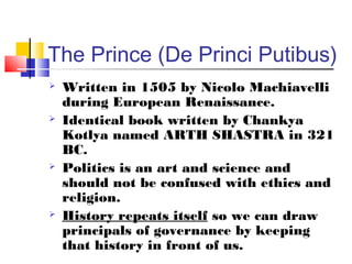 The Prince (De Princi Putibus)
   Written in 1505 by Nicolo Machiavelli
    during European Renaissance.
   Identical book written by Chankya
    Kotlya named ARTH SHASTRA in 321
    BC.
   Politics is an art and science and
    should not be confused with ethics and
    religion.
   History repeats itself so we can draw
    principals of governance by keeping
    that history in front of us.
 