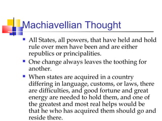 Machiavellian Thought
   All States, all powers, that have held and hold
    rule over men have been and are either
    republics or principalities.
   One change always leaves the toothing for
    another.
   When states are acquired in a country
    differing in language, customs, or laws, there
    are difficulties, and good fortune and great
    energy are needed to hold them, and one of
    the greatest and most real helps would be
    that he who has acquired them should go and
    reside there.
 