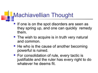 Machiavellian Thought
   If one is on the spot disorders are seen as
    they spring up, and one can quickly remedy
    them.
   The wish to acquire is in truth very natural
    and common.
   He who is the cause of another becoming
    powerful is ruined.
   For consolidation of rule, every tactic is
    justifiable and the ruler has every right to do
    whatever he deems fit.
 