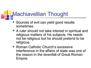 Machiavellian Thought
   Sources of evil can yield good results
    sometimes.
   A ruler should not take interest in spiritual and
    religious matters of his subjects. He needs
    not be religious but he should pretend to be
    religious.
   Roman Catholic Church’s excessive
    interference in the affairs of state was one of
    the reason in the downfall of Great Roman
    Empire.
 