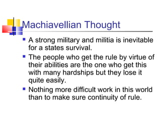 Machiavellian Thought
   A strong military and militia is inevitable
    for a states survival.
   The people who get the rule by virtue of
    their abilities are the one who get this
    with many hardships but they lose it
    quite easily.
   Nothing more difficult work in this world
    than to make sure continuity of rule.
 