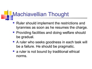 Machiavellian Thought
   Ruler should implement the restrictions and
    tyrannies as soon as he resumes the charge.
   Providing facilities and doing welfare should
    be gradual.
   A ruler who seeks goodness in each task will
    be a failure. He should be pragmatic.
   a ruler is not bound by traditional ethical
    norms.
 