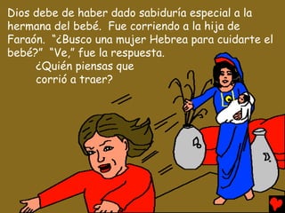Dios debe de haber dado sabiduría especial a la
hermana del bebé. Fue corriendo a la hija de
Faraón. “¿Busco una mujer Hebrea para cuidarte el
bebé?” “Ve,” fue la respuesta.
     ¿Quién piensas que
     corrió a traer?
 