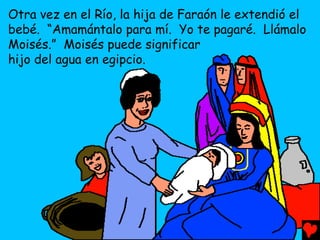 Otra vez en el Río, la hija de Faraón le extendió el
bebé. “Amamántalo para mí. Yo te pagaré. Llámalo
Moisés.” Moisés puede significar
hijo del agua en egipcio.
 