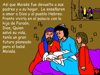 Así que Moisés fue devuelto a sus
padres y a su hogar. Le enseñaron
a amar a Dios y al pueblo Hebreo.
Pronto viviría en el palacio con la
hija de Faraón.
Dios, Quien
salvó su vida,
tenía un gran
futuro planeado
para el bebé
Moisés.
 