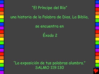 “El Príncipe del Río”

una historia de la Palabra de Dios, La Biblia,

              se encuentra en

                   Éxodo 2




 “La exposición de tus palabras alumbra.”
             SALMO 119:130
 