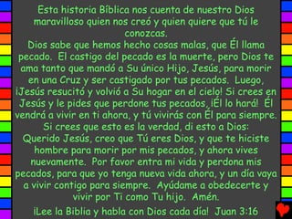 Esta historia Bíblica nos cuenta de nuestro Dios
     maravilloso quien nos creó y quien quiere que tú le
                           conozcas.
   Dios sabe que hemos hecho cosas malas, que Él llama
 pecado. El castigo del pecado es la muerte, pero Dios te
 ama tanto que mandó a Su único Hijo, Jesús, para morir
   en una Cruz y ser castigado por tus pecados. Luego,
¡Jesús resucitó y volvió a Su hogar en el cielo! Si crees en
 Jesús y le pides que perdone tus pecados, ¡Él lo hará! Él
vendrá a vivir en ti ahora, y tú vivirás con Él para siempre.
       Si crees que esto es la verdad, di esto a Dios:
  Querido Jesús, creo que Tú eres Dios, y que te hiciste
     hombre para morir por mis pecados, y ahora vives
    nuevamente. Por favor entra mi vida y perdona mis
pecados, para que yo tenga nueva vida ahora, y un día vaya
  a vivir contigo para siempre. Ayúdame a obedecerte y
              vivir por Ti como Tu hijo. Amén.
     ¡Lee la Biblia y habla con Dios cada día! Juan 3:16
 