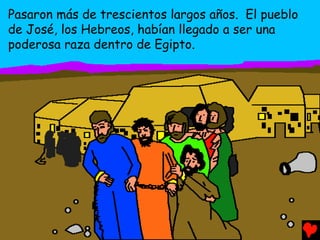 Pasaron más de trescientos largos años. El pueblo
de José, los Hebreos, habían llegado a ser una
poderosa raza dentro de Egipto.
 