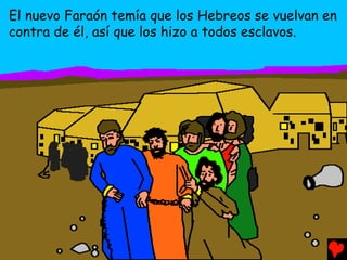 El nuevo Faraón temía que los Hebreos se vuelvan en
contra de él, así que los hizo a todos esclavos.
 