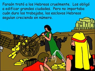 Faraón trató a los Hebreos cruelmente. Los obligó
a edificar grandes ciudades. Pero no importaba
cuán duro los trabajaba, los esclavos Hebreos
seguían creciendo en número.
 