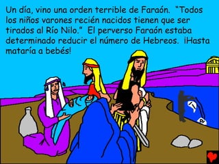 Un día, vino una orden terrible de Faraón. “Todos
los niños varones recién nacidos tienen que ser
tirados al Río Nilo.” El perverso Faraón estaba
determinado reducir el número de Hebreos. ¡Hasta
mataría a bebés!
 