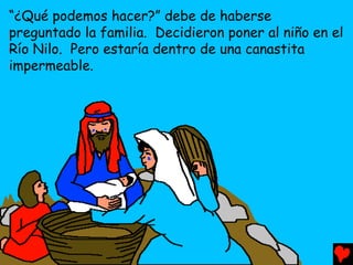 “¿Qué podemos hacer?” debe de haberse
preguntado la familia. Decidieron poner al niño en el
Río Nilo. Pero estaría dentro de una canastita
impermeable.
 