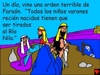 Un día, vino una orden terrible de
Faraón. “Todos los niños varones
recién nacidos tienen que
ser tirados
al Río
Nilo.”
 