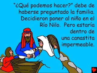 “¿Qué podemos hacer?” debe de
  haberse preguntado la familia.
   Decidieron poner al niño en el
          Río Nilo. Pero estaría
                      dentro de
                   una canastita
                   impermeable.
 