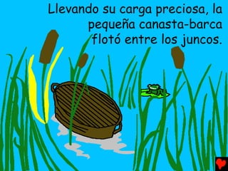 Llevando su carga preciosa, la
      pequeña canasta-barca
       flotó entre los juncos.
 