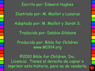 Escrito por: Edward Hughes

    Ilustrado por: M. Maillot y Lazarus

   Adaptado por: M. Maillot y Sarah S.

      Traducido por: Debbie Gibbons

     Producido por: Bible for Children
             www.M1914.org

      ©2010 Bible for Children, Inc.
  Licencia: Tienes el derecho de copiar o
imprimir esta historia, pero no de venderla.
 