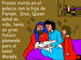 Pronto viviría en el
palacio con la hija de
Faraón. Dios, Quien
salvó su
vida, tenía
un gran
futuro
planeado
para el
bebé
Moisés.
 
