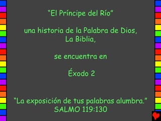“El Príncipe del Río”

   una historia de la Palabra de Dios,
                La Biblia,

            se encuentra en

                Éxodo 2


“La exposición de tus palabras alumbra.”
            SALMO 119:130
 