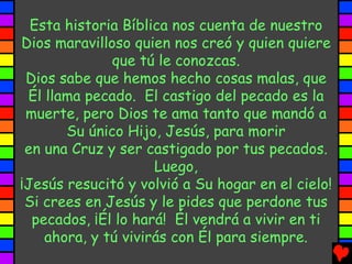 Esta historia Bíblica nos cuenta de nuestro
Dios maravilloso quien nos creó y quien quiere
              que tú le conozcas.
 Dios sabe que hemos hecho cosas malas, que
 Él llama pecado. El castigo del pecado es la
 muerte, pero Dios te ama tanto que mandó a
       Su único Hijo, Jesús, para morir
 en una Cruz y ser castigado por tus pecados.
                     Luego,
¡Jesús resucitó y volvió a Su hogar en el cielo!
 Si crees en Jesús y le pides que perdone tus
  pecados, ¡Él lo hará! Él vendrá a vivir en ti
    ahora, y tú vivirás con Él para siempre.
 