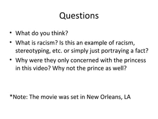 Questions What do you think? What is racism? Is this an example of racism, stereotyping, etc. or simply just portraying a fact? Why were they only concerned with the princess in this video? Why not the prince as well? *Note: The movie was set in New Orleans, LA 