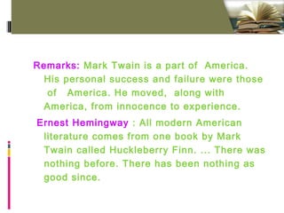 Remarks: Mark Twain is a part of America.
His personal success and failure were those
of America. He moved, along with
America, from innocence to experience.
Ernest Hemingway : All modern American
literature comes from one book by Mark
Twain called Huckleberry Finn. ... There was
nothing before. There has been nothing as
good since.
 