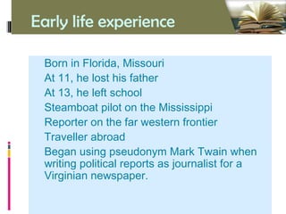 Early life experience
• Born in Florida, Missouri
• At 11, he lost his father
• At 13, he left school
• Steamboat pilot on the Mississippi
• Reporter on the far western frontier
• Traveller abroad
• Began using pseudonym Mark Twain when
writing political reports as journalist for a
Virginian newspaper.
 