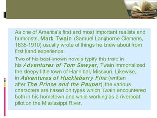 Click to edit Master text styles - Standard (4:3)As one of America's first and most important realists and
humorists, Mark Twain (Samuel Langhorne Clemens,
1835-1910) usually wrote of things he knew about from
first hand experience. 
Two of his best-known novels typify this trait: in
his Adventures of Tom Sawyer, Twain immortalized
the sleepy little town of Hannibal, Missouri. Likewise,
in Adventures of Huckleberry Finn (written
after The Prince and the Pauper), the various
characters are based on types which Twain encountered
both in his hometown and while working as a riverboat
pilot on the Mississippi River.
 