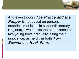 Click to edit Master text styles - Standard (4:3)
And even though The Prince and the
Pauper is not based on personal
experience (it is set in sixteenth-century
England), Twain uses the experiences of
two young boys gradually losing their
innocence, as he did in both Tom
Sawyer and Huck Finn.
has clean and neutral design that can be adapted to any content and meets various market
segments. With this many slides you are able to make a complete PowerPoint Presentation that
best
 
