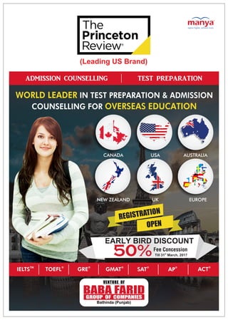 WORLD LEADER IN TEST PREPARATION & ADMISSION
COUNSELLING FOR OVERSEAS EDUCATION
USA AUSTRALIACANADA
NEW ZEALAND EUROPEUK
ADMISSION COUNSELLING TEST PREPARATION
®
GRE ®
SAT
®
ACT®
AP
TM
IELTS ®
TOEFL ®
GMAT
EARLY BIRD DISCOUNT
Fee Concession
50%
(Leading US Brand)
st
Till 31 March, 2017
REGISTRATION
OPEN
BABA FARIDGROUP OF COMPANIES
VENTURE OF
Bathinda (Punjab)
 
