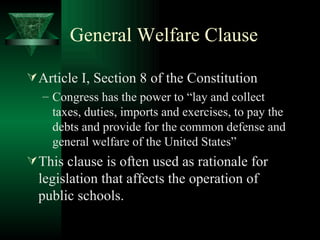 General Welfare Clause Article I, Section 8 of the Constitution Congress has the power to “lay and collect taxes, duties, imports and exercises, to pay the debts and provide for the common defense and general welfare of the United States” This clause is often used as rationale for legislation that affects the operation of public schools. 