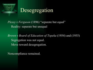 Desegregation Plessy v Ferguson  (1896) “separate but equal” Reality: separate but unequal Brown v Board of Education of Topeka  (1954) and (1955) Segregation was not equal. Move toward desegregation. Noncompliance remained. 