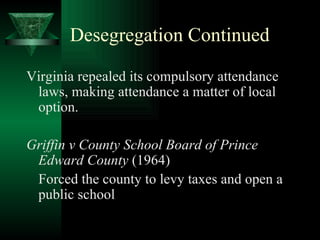 Desegregation Continued Virginia repealed its compulsory attendance laws, making attendance a matter of local option. Griffin v County School Board of Prince Edward County  (1964) Forced the county to levy taxes and open a public school 
