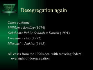 Desegregation again Cases continue: Milliken v Bradley  (1974) Oklahoma Public Schools v Dowell  (1991) Freeman v Pitts  (1992) Missouri v Jenkins  (1995) All cases from the 1990s deal with reducing federal oversight of desegregation 