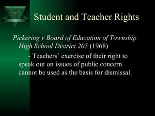 Student and Teacher Rights Pickering v Board of Education of Township High School District 205  (1968) - Teachers’ exercise of their right to speak out on issues of public concern cannot be used as the basis for dismissal. 