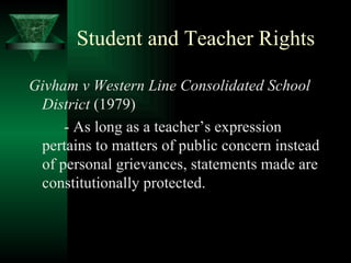 Student and Teacher Rights Givham v Western Line Consolidated School District  (1979) - As long as a teacher’s expression pertains to matters of public concern instead of personal grievances, statements made are constitutionally protected. 