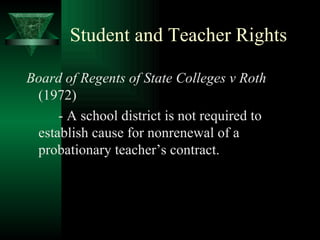 Student and Teacher Rights Board of Regents of State Colleges v Roth  (1972) - A school district is not required to establish cause for nonrenewal of a probationary teacher’s contract. 