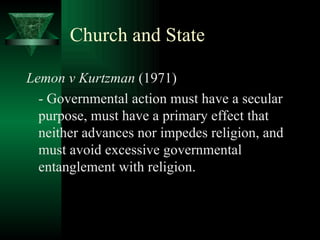 Church and State Lemon v Kurtzman  (1971) - Governmental action must have a secular purpose, must have a primary effect that neither advances nor impedes religion, and must avoid excessive governmental entanglement with religion. 